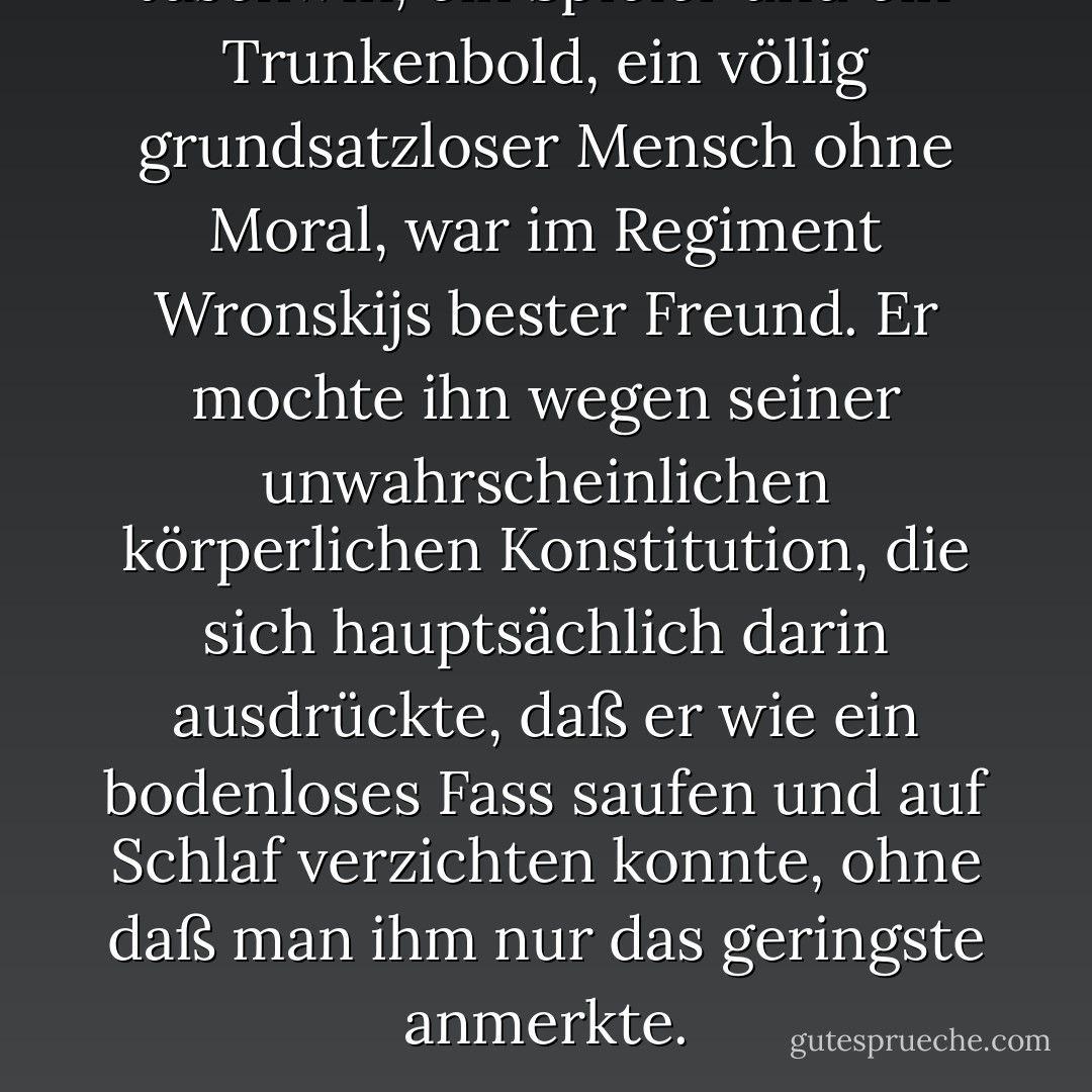 Jaschwin, ein Spieler und ein Trunkenbold, ein völlig grundsatzloser Mensch ohne Moral, war im Regiment Wronskijs bester Freund. Er mochte ihn wegen seiner unwahrscheinlichen körperlichen Konstitution, die sich hauptsächlich darin ausdrückte, daß er wie ein bodenloses Fass saufen und auf Schlaf verzichten konnte, ohne daß man ihm nur das geringste anmerkte. - Leo Tolstoy