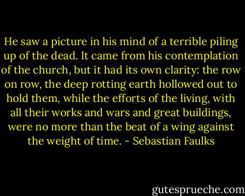 He saw a picture in his mind of a terrible piling up of the dead. It came from his contemplation of the church, but it had its own clarity: the row on row, the deep rotting earth hollowed out to hold them, while the efforts of the living, with all their works and wars and great buildings, were no more than the beat of a wing against the weight of time. - Sebastian Faulks