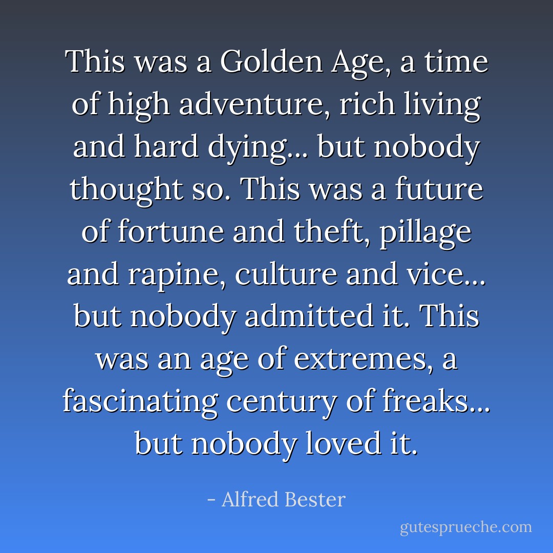 This was a Golden Age, a time of high adventure, rich living and hard dying... but nobody thought so. This was a future of fortune and theft, pillage and rapine, culture and vice... but nobody admitted it. This was an age of extremes, a fascinating century of freaks... but nobody loved it. - Alfred Bester