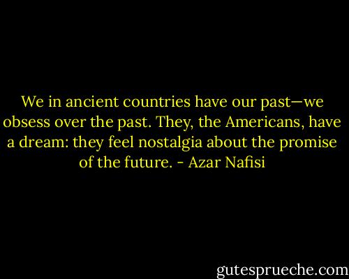 We in ancient countries have our past—we obsess over the past. They, the Americans, have a dream: they feel nostalgia about the promise of the future. - Azar Nafisi