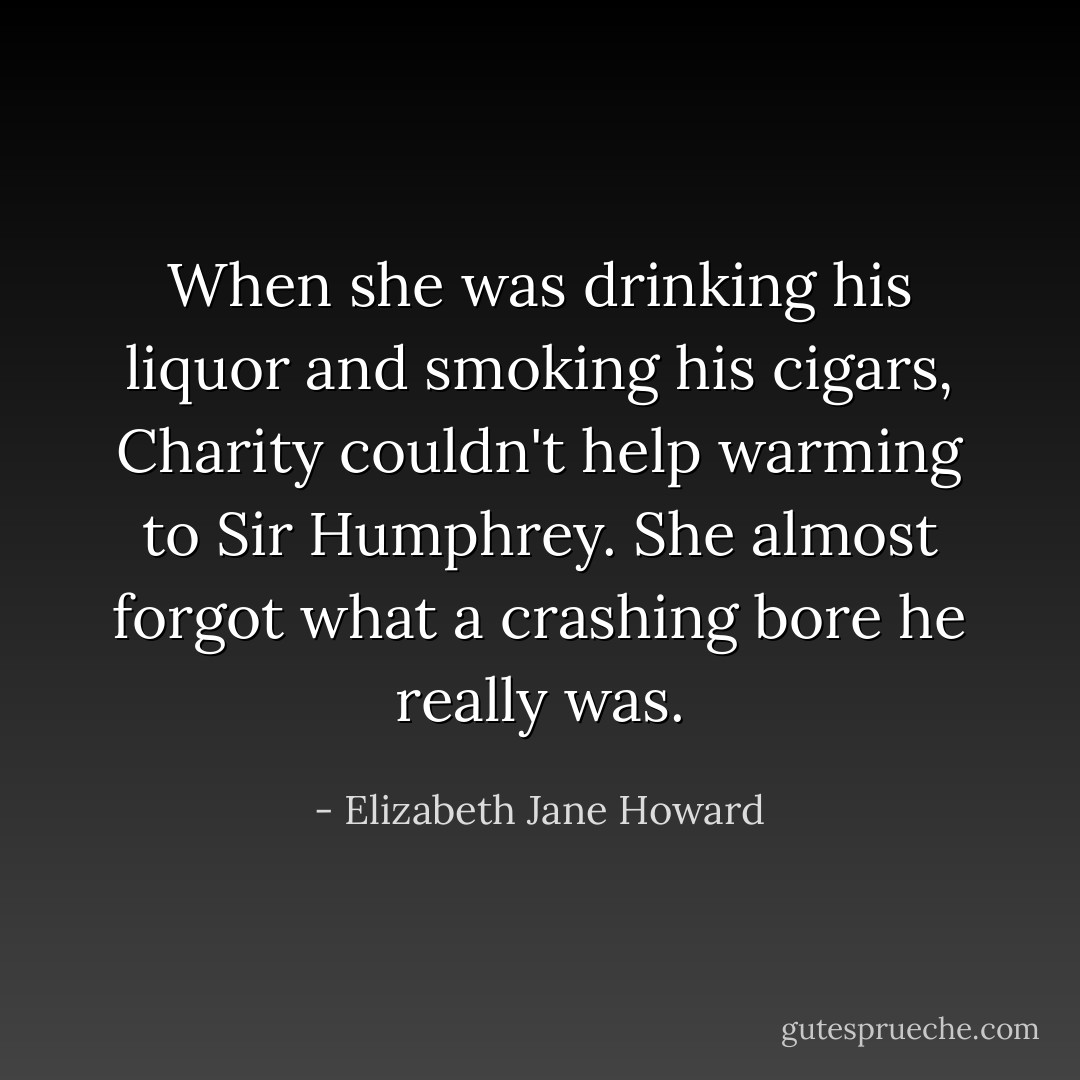When she was drinking his liquor and smoking his cigars, Charity couldn't help warming to Sir Humphrey. She almost forgot what a crashing bore he really was. - Elizabeth Jane Howard