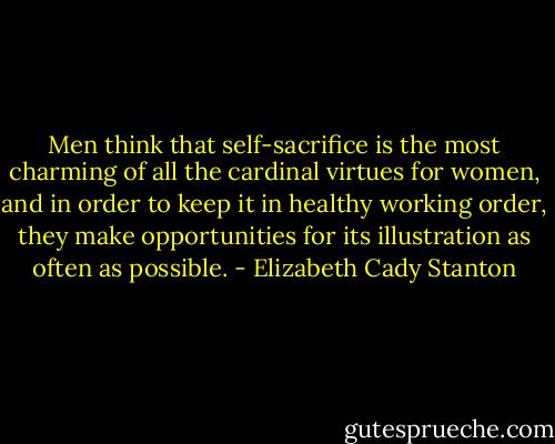 Men think that self-sacrifice is the most charming of all the cardinal virtues for women, and in order to keep it in healthy working order, they make opportunities for its illustration as often as possible. - Elizabeth Cady Stanton