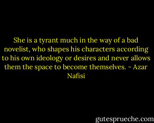She is a tyrant much in the way of a bad novelist, who shapes his characters according to his own ideology or desires and never allows them the space to become themselves. - Azar Nafisi