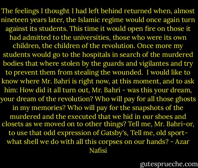 The feelings I thought I had left behind returned when, almost nineteen years later, the Islamic regime would once again turn against its students. This time it would open fire on those it had admitted to the universities, those who were its own children, the children of the revolution. Once more my students would go to the hospitals in search of the murdered bodies that where stolen by the guards and vigilantes and try to prevent them from stealing the wounded.<br /><br />I would like to know where Mr. Bahri is right now, at this moment, and to ask him: How did it all turn out, Mr. Bahri - was this your dream, your dream of the revolution? Who will pay for all those ghosts in my memories? Who will pay for the snapshots of the murdered and the executed that we hid in our shoes and closets as we moved on to other things? Tell me, Mr. Bahri-or, to use that odd expression of Gatsby's, Tell me, old sport- what shell we do with all this corpses on our hands? - Azar Nafisi