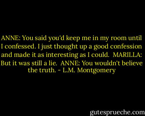ANNE: You said you'd keep me in my room until I confessed. I just thought up a good confession and made it as interesting as I could.<br /><br />MARILLA: But it was still a lie.<br /><br />ANNE: You wouldn't believe the truth. - L.M. Montgomery