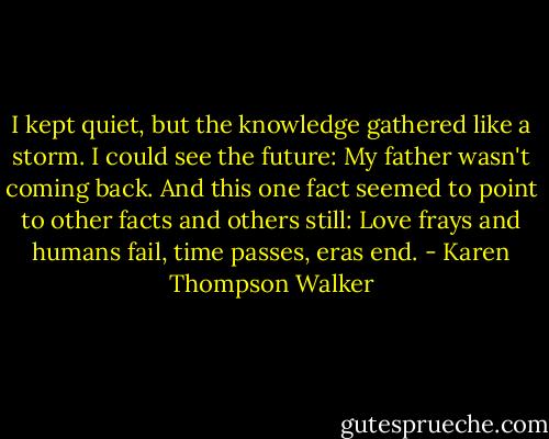 I kept quiet, but the knowledge gathered like a storm. I could see the future: My father wasn't coming back. And this one fact seemed to point to other facts and others still: Love frays and humans fail, time passes, eras end. - Karen Thompson Walker