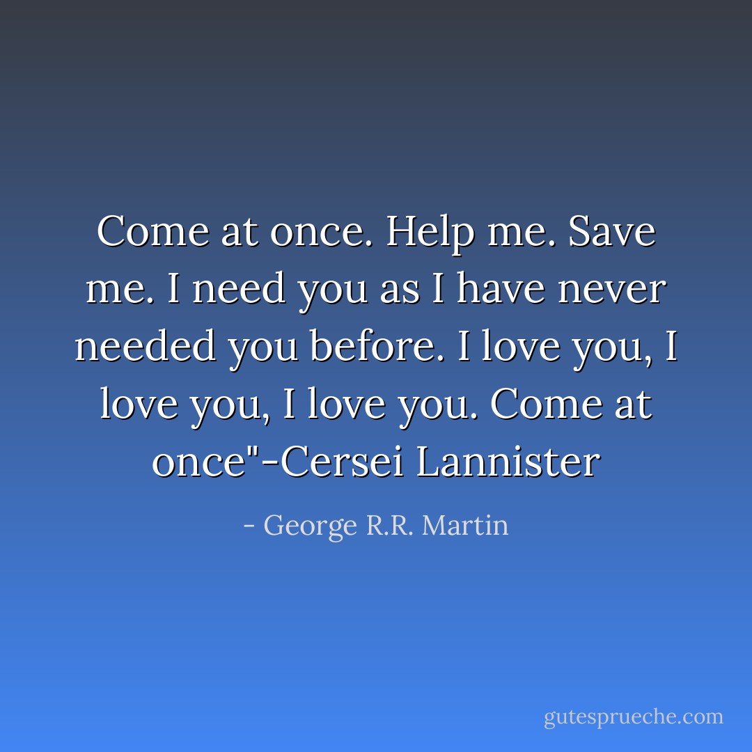 Come at once. Help me. Save me. I need you as I have never needed you before. I love you, I love you, I love you. Come at once"-Cersei Lannister - George R.R. Martin