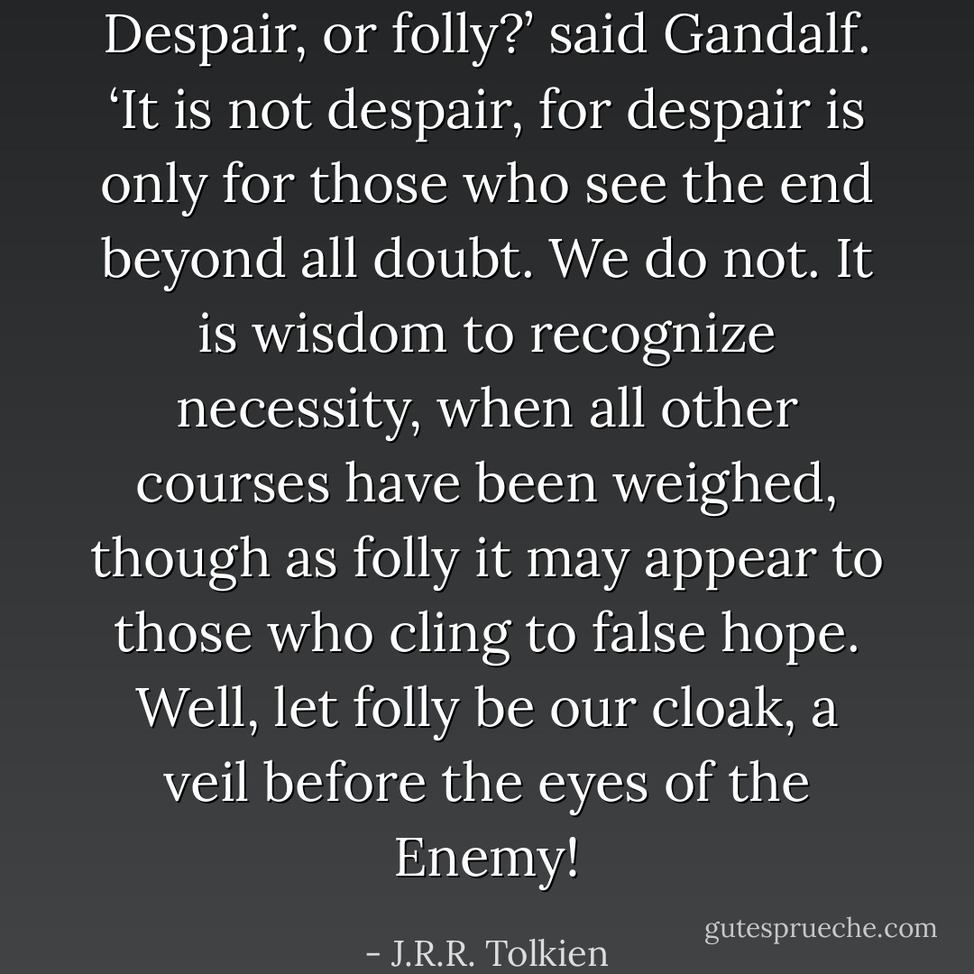 Despair, or folly?’ said Gandalf. ‘It is not despair, for despair is only for those who see the end beyond all doubt. We do not. It is wisdom to recognize necessity, when all other courses have been weighed, though as folly it may appear to those who cling to false hope. Well, let folly be our cloak, a veil before the eyes of the Enemy! - J.R.R. Tolkien