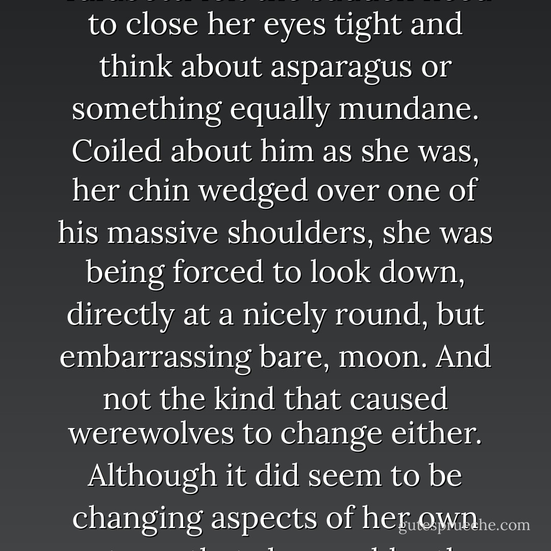 The Earl of Woolsey was indeed completely nude. He did not seem particularly perturbed by this fact, but Miss Tarabotti felt the sudden need to close her eyes tight and think about asparagus or something equally mundane. Coiled about him as she was, her chin wedged over one of his massive shoulders, she was being forced to look down, directly at a nicely round, but embarrassing bare, moon. And not the kind that caused werewolves to change either. Although it did seem to be changing aspects of her own anatomy that she would rather not think about. It was all a very heady - or bottomy? -experience. - Gail Carriger