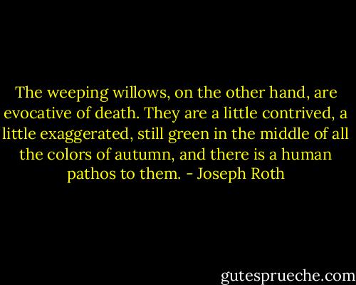 The weeping willows, on the other hand, are evocative of death. They are a little contrived, a little exaggerated, still green in the middle of all the colors of autumn, and there is a human pathos to them. - Joseph Roth