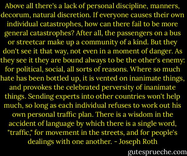 Above all there's a lack of personal discipline, manners, decorum, natural discretion. If everyone causes their own individual catastrophes, how can there fail to be more general catastrophes? After all, the passengers on a bus or streetcar make up a community of a kind. But they don't see it that way, not even in a moment of danger. As they see it they are bound always to be the other's enemy: for political, social, all sorts of reasons. Where so much hate has been bottled up, it is vented on inanimate things, and provokes the celebrated perversity of inanimate things. Sending experts into other countries won't help much, so long as each individual refuses to work out his own personal traffic plan. There is a wisdom in the accident of language by which there is a single word, "traffic," for movement in the streets, and for people's dealings with one another. - Joseph Roth