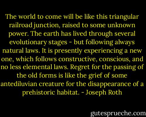 The world to come will be like this triangular railroad junction, raised to some unknown power. The earth has lived through several evolutionary stages - but following always natural laws. It is presently experiencing a new one, which follows constructive, conscious, and no less elemental laws. Regret for the passing of the old forms is like the grief of some antediluvian creature for the disappearance of a prehistoric habitat. - Joseph Roth