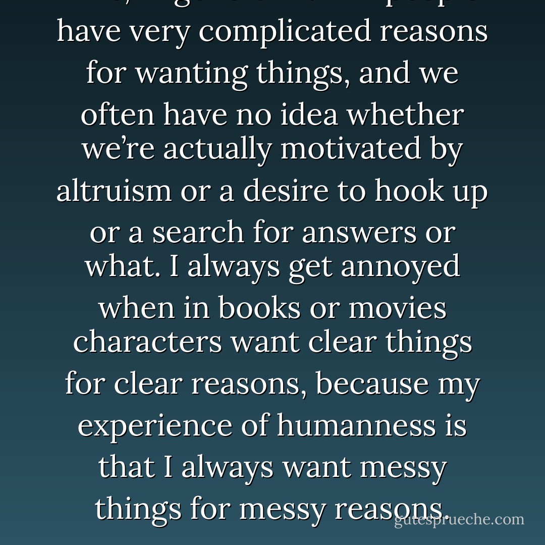 Like, in general I think people have very complicated reasons for wanting things, and we often have no idea whether we’re actually motivated by altruism or a desire to hook up or a search for answers or what. I always get annoyed when in books or movies characters want clear things for clear reasons, because my experience of humanness is that I always want messy things for messy reasons. - John Green