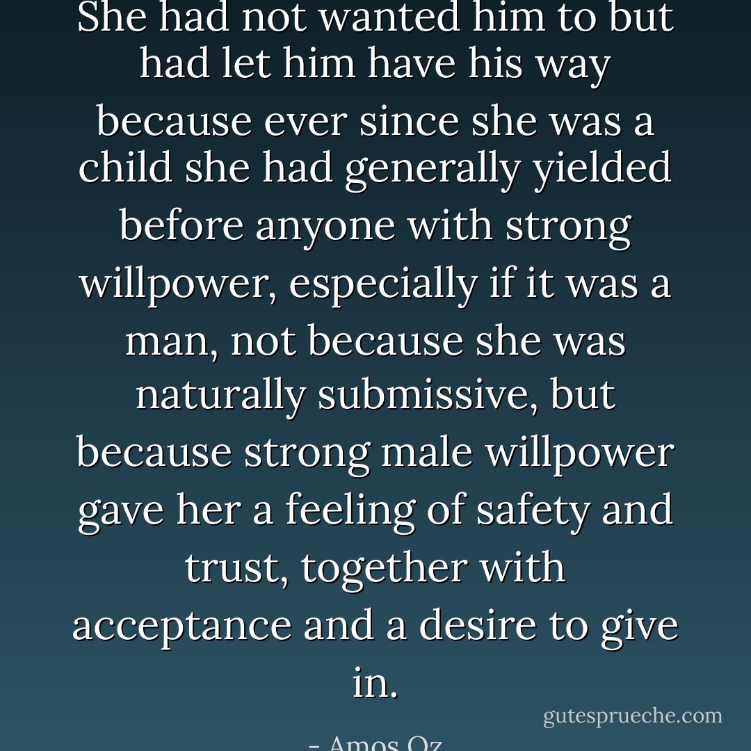 She had not wanted him to but had let him have his way because ever since she was a child she had generally yielded before anyone with strong willpower, especially if it was a man, not because she was naturally submissive, but because strong male willpower gave her a feeling of safety and trust, together with acceptance and a desire to give in. - Amos Oz