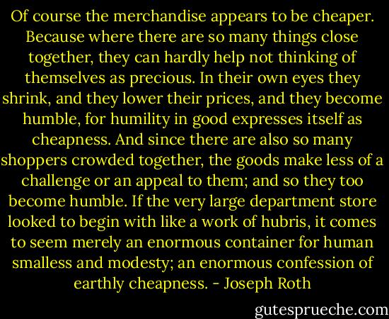 Of course the merchandise appears to be cheaper. Because where there are so many things close together, they can hardly help not thinking of themselves as precious. In their own eyes they shrink, and they lower their prices, and they become humble, for humility in good expresses itself as cheapness. And since there are also so many shoppers crowded together, the goods make less of a challenge or an appeal to them; and so they too become humble. If the very large department store looked to begin with like a work of hubris, it comes to seem merely an enormous container for human smalless and modesty; an enormous confession of earthly cheapness. - Joseph Roth