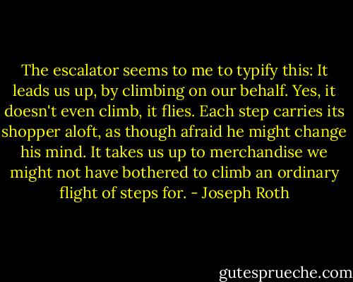 The escalator seems to me to typify this: It leads us up, by climbing on our behalf. Yes, it doesn't even climb, it flies. Each step carries its shopper aloft, as though afraid he might change his mind. It takes us up to merchandise we might not have bothered to climb an ordinary flight of steps for. - Joseph Roth