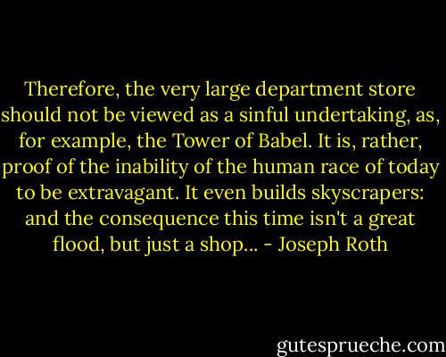 Therefore, the very large department store should not be viewed as a sinful undertaking, as, for example, the Tower of Babel. It is, rather, proof of the inability of the human race of today to be extravagant. It even builds skyscrapers: and the consequence this time isn't a great flood, but just a shop... - Joseph Roth