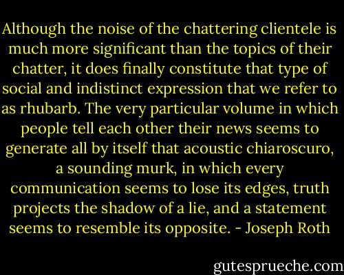 Although the noise of the chattering clientele is much more significant than the topics of their chatter, it does finally constitute that type of social and indistinct expression that we refer to as rhubarb. The very particular volume in which people tell each other their news seems to generate all by itself that acoustic chiaroscuro, a sounding murk, in which every communication seems to lose its edges, truth projects the shadow of a lie, and a statement seems to resemble its opposite. - Joseph Roth