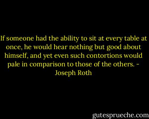 If someone had the ability to sit at every table at once, he would hear nothing but good about himself, and yet even such contortions would pale in comparison to those of the others. - Joseph Roth