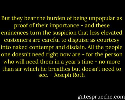 But they bear the burden of being unpopular as proof of their importance - and these eminences turn the suspicion that less elevated customers are careful to disguise as courtesy into naked contempt and disdain. All the people one doesn't need right now are - for the person who will need them in a year's time - no more than air which he breathes but doesn't need to see. - Joseph Roth