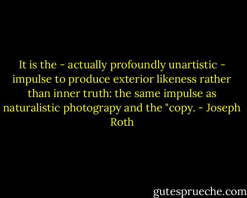 It is the - actually profoundly unartistic - impulse to produce exterior likeness rather than inner truth: the same impulse as naturalistic photograpy and the "copy. - Joseph Roth