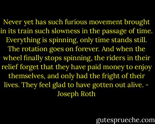 Never yet has such furious movement brought in its train such slowness in the passage of time. Everything is spinning, only time stands still. The rotation goes on forever. And when the wheel finally stops spinning, the riders in their relief forget that they have paid money to enjoy themselves, and only had the fright of their lives. They feel glad to have gotten out alive. - Joseph Roth
