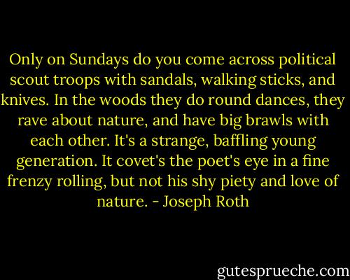 Only on Sundays do you come across political scout troops with sandals, walking sticks, and knives. In the woods they do round dances, they rave about nature, and have big brawls with each other. It's a strange, baffling young generation. It covet's the poet's eye in a fine frenzy rolling, but not his shy piety and love of nature. - Joseph Roth