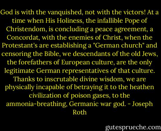 God is with the vanquished, not with the victors! At a time when His Holiness, the infallible Pope of Christendom, is concluding a peace agreement, a Concordat, with the enemies of Christ, when the Protestant's are establishing a "German church" and censoring the Bible, we descendants of the old Jews, the forefathers of European culture, are the only legitimate German representatives of that culture. Thanks to inscrutable divine wisdom, we are physically incapable of betraying it to the heathen civilization of poison gases, to the ammonia-breathing, Germanic war god. - Joseph Roth