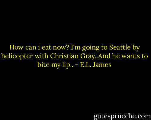 How can i eat now? I'm going to Seattle by helicopter with Christian Gray..And he wants to bite my lip.. - E.L. James