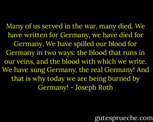 Many of us served in the war, many died. We have written for Germany, we have died for Germany. We have spilled our blood for Germany in two ways: the blood that runs in our veins, and the blood with which we write. We have sung Germany, the real Germany! And that is why today we are being burned by Germany! - Joseph Roth