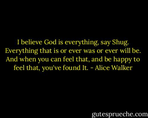 I believe God is everything, say Shug. Everything that is or ever was or ever will be. And when you can feel that, and be happy to feel that, you've found It. - Alice Walker