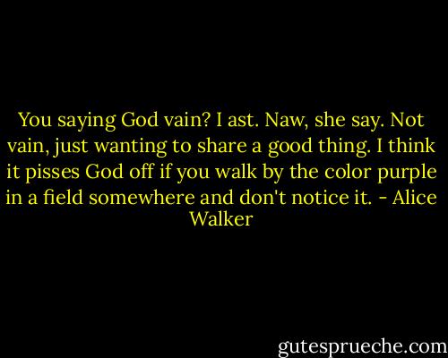 You saying God vain? I ast.<br />Naw, she say. Not vain, just wanting to share a good thing. I think it pisses God off if you walk by the color purple in a field somewhere and don't notice it. - Alice Walker