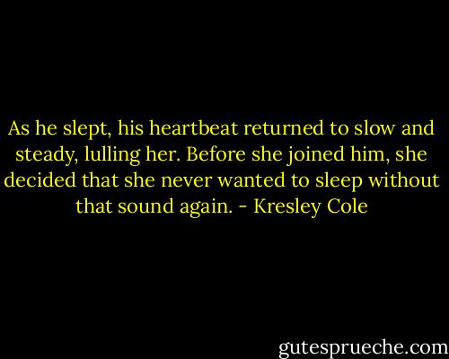 As he slept, his heartbeat returned to slow and steady, lulling her. Before she joined him, she decided that she never wanted to sleep without that sound again. - Kresley Cole