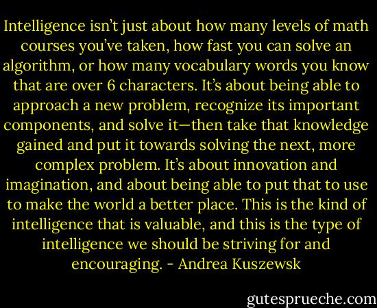 Intelligence isn’t just about how many levels of math courses you’ve taken, how fast you can solve an algorithm, or how many vocabulary words you know that are over 6 characters. It’s about being able to approach a new problem, recognize its important components, and solve it—then take that knowledge gained and put it towards solving the next, more complex problem. It’s about innovation and imagination, and about being able to put that to use to make the world a better place. This is the kind of intelligence that is valuable, and this is the type of intelligence we should be striving for and encouraging. - Andrea Kuszewsk