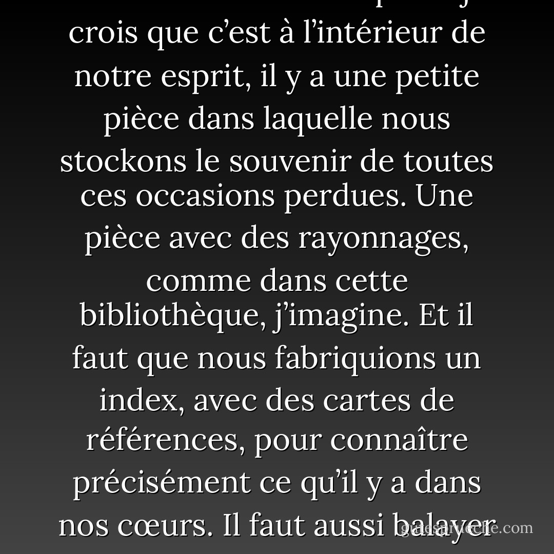 Des occasions précieuses, des possibilités, des sentiments qu’on ne pourra pas retrouver. C’est cela aussi, vivre. Mais à l’intérieur de notre esprit – je crois que c’est à l’intérieur de notre esprit, il y a une petite pièce dans laquelle nous stockons le souvenir de toutes ces occasions perdues. Une pièce avec des rayonnages, comme dans cette bibliothèque, j’imagine. Et il faut que nous fabriquions un index, avec des cartes de références, pour connaître précisément ce qu’il y a dans nos cœurs. Il faut aussi balayer cette pièce, l’aérer, changer l’eau des fleurs. En d’autres termes, tu devras vivre dans ta propre bibliothèque. - Haruki Murakami