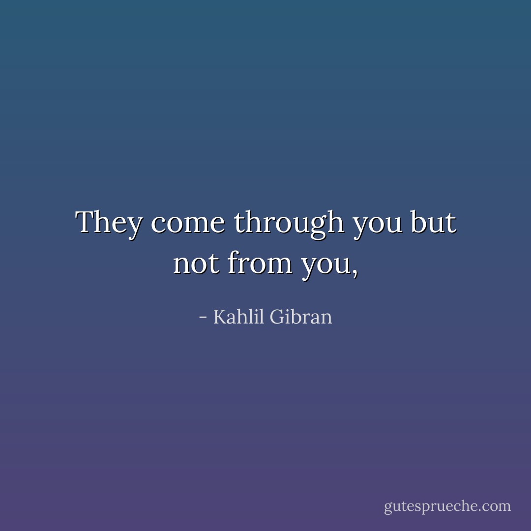 They come through you but not from you, - Kahlil Gibran