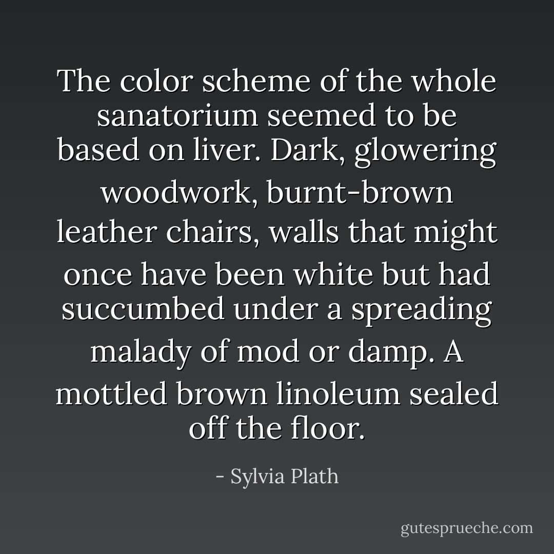 The color scheme of the whole sanatorium seemed to be based on liver. Dark, glowering woodwork, burnt-brown leather chairs, walls that might once have been white but had succumbed under a spreading malady of mod or damp. A mottled brown linoleum sealed off the floor. - Sylvia Plath