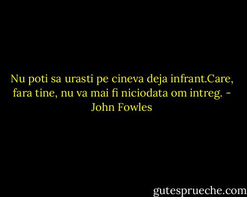 Nu poti sa urasti pe cineva deja infrant.Care, fara tine, nu va mai fi niciodata om intreg. - John Fowles