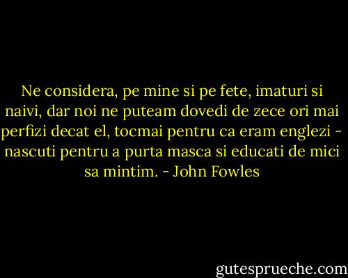 Ne considera, pe mine si pe fete, imaturi si naivi, dar noi ne puteam dovedi de zece ori mai perfizi decat el, tocmai pentru ca eram englezi - nascuti pentru a purta masca si educati de mici sa mintim. - John Fowles