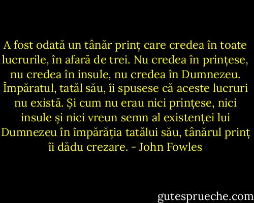 A fost odată un tânăr prinț care credea în toate lucrurile, în afară de trei. Nu credea în prințese, nu credea în insule, nu credea în Dumnezeu. Împăratul, tatăl său, îi spusese că aceste lucruri nu există. Și cum nu erau nici prințese, nici insule și nici vreun semn al existenței lui Dumnezeu în împărăția tatălui său, tânărul prinț îi dădu crezare. - John Fowles