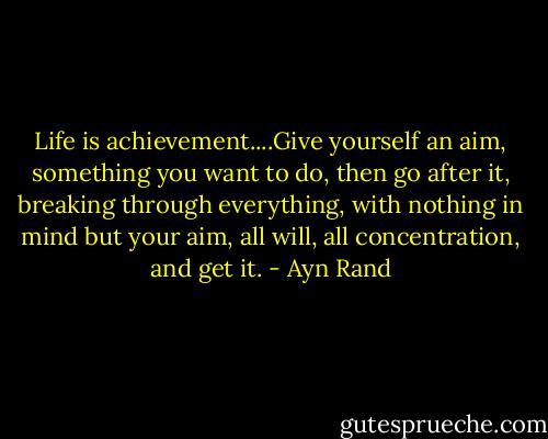 Life is achievement....Give yourself an aim, something you want to do, then go after it, breaking through everything, with nothing in mind but your aim, all will, all concentration, and get it. - Ayn Rand