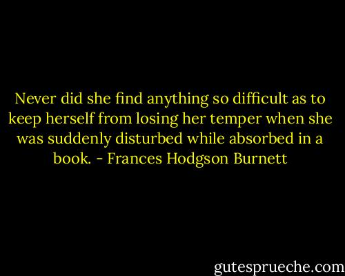 Never did she find anything so difficult as to keep herself from losing her temper when she was suddenly disturbed while absorbed in a book. - Frances Hodgson Burnett