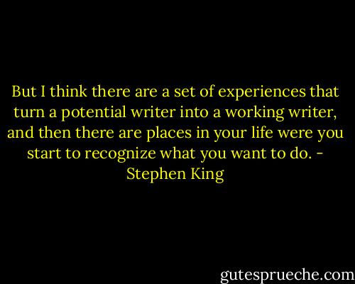 But I think there are a set of experiences that turn a potential writer into a working writer, and then there are places in your life were you start to recognize what you want to do. - Stephen King