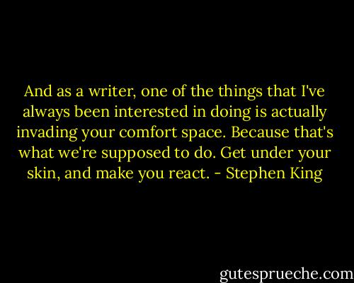 And as a writer, one of the things that I've always been interested in doing is actually invading your comfort space. Because that's what we're supposed to do. Get under your skin, and make you react. - Stephen King
