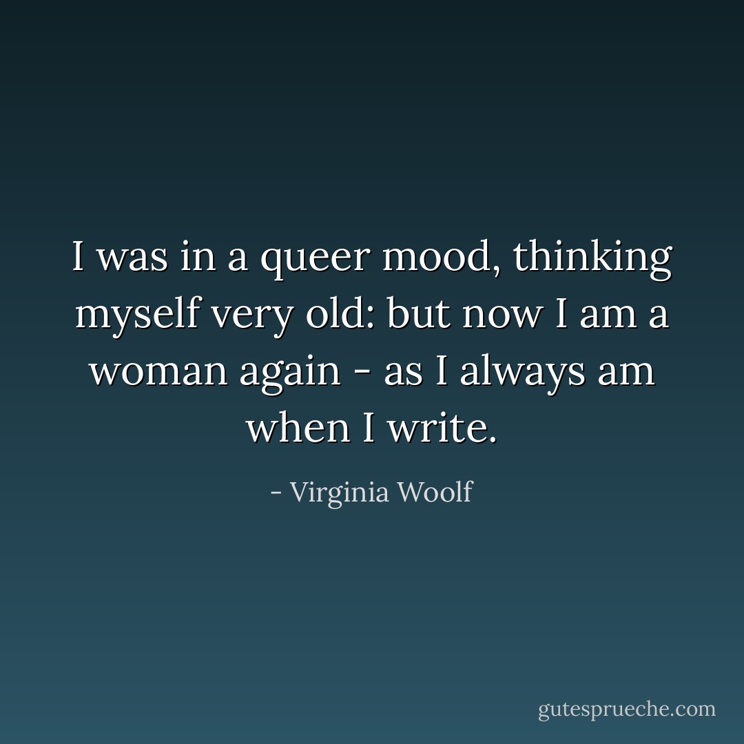 I was in a queer mood, thinking myself very old: but now I am a woman again - as I always am when I write. - Virginia Woolf