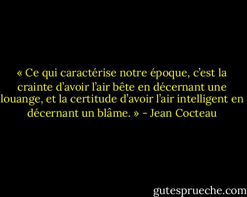 « Ce qui caractérise notre époque, c’est la crainte d’avoir l’air bête en décernant une louange, et la certitude d’avoir l’air intelligent en décernant un blâme. » - Jean Cocteau