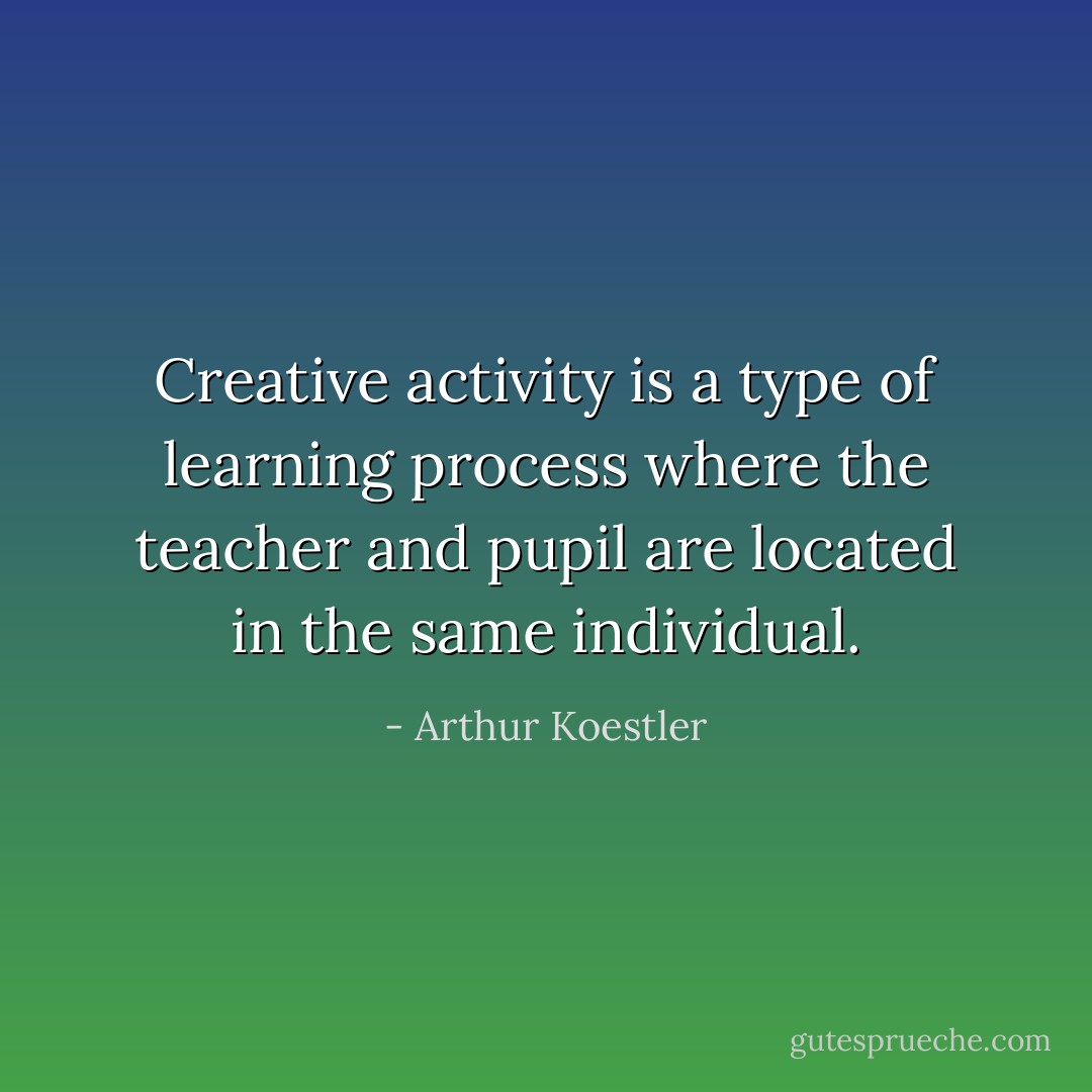 Creative activity is a type of learning process where the teacher and pupil are located in the same individual. - Arthur Koestler