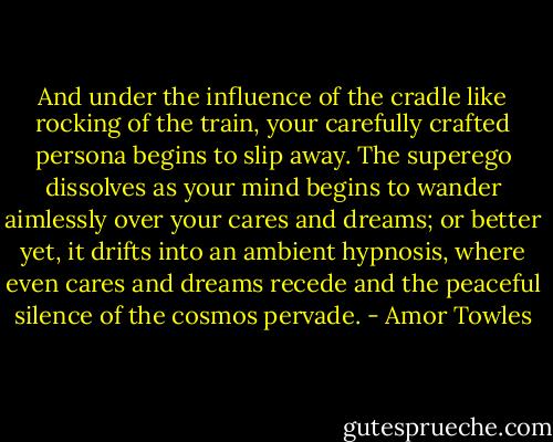 And under the influence of the cradle like rocking of the train, your carefully crafted persona begins to slip away. The superego dissolves as your mind begins to wander aimlessly over your cares and dreams; or better yet, it drifts into an ambient hypnosis, where even cares and dreams recede and the peaceful silence of the cosmos pervade. - Amor Towles