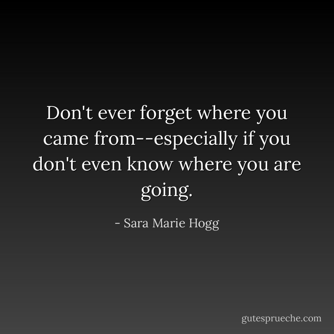 Don't ever forget where you came from--especially if you don't even know where you are going. - Sara Marie Hogg