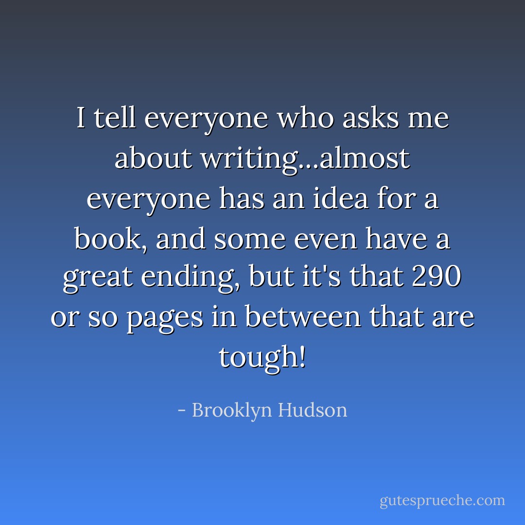 I tell everyone who asks me about writing...almost everyone has an idea for a book, and some even have a great ending, but it's that 290 or so pages in between that are tough! - Brooklyn Hudson